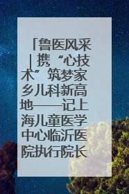 鲁医风采｜携“心技术”筑梦家乡儿科新高地——记上海儿童医学中心临沂医院执行院长、副主任医师孙琦