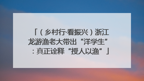 （乡村行·看振兴）浙江龙游渔老大带出“洋学生”：真正诠释“授人以渔”