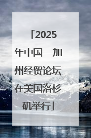 2025年中国—加州经贸论坛在美国洛杉矶举行