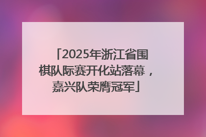 2025年浙江省围棋队际赛开化站落幕，嘉兴队荣膺冠军