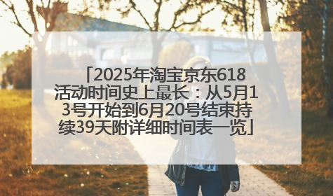 2025年淘宝京东618活动时间史上最长：从5月13号开始到6月20号结束持续39天附详细时间表一览