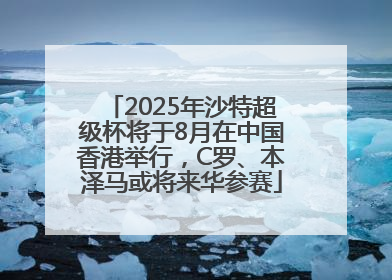 2025年沙特超级杯将于8月在中国香港举行，C罗、本泽马或将来华参赛