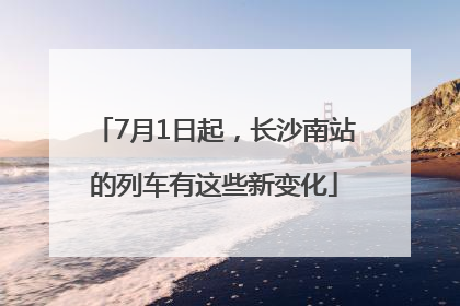 7月1日起，长沙南站的列车有这些新变化