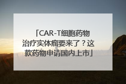 CAR-T细胞药物治疗实体瘤要来了？这款药物申请国内上市